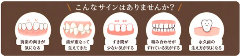 こんなサインはありませんか？ 前歯の向きが気になる／歯が重なって生えてきた／すき間が少ない気がする／噛み合わせがずれている気がする／永久歯の生え方が気になる